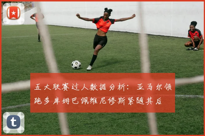 五大联赛过人数据分析：亚马尔领跑多库姆巴佩维尼修斯紧随其后
