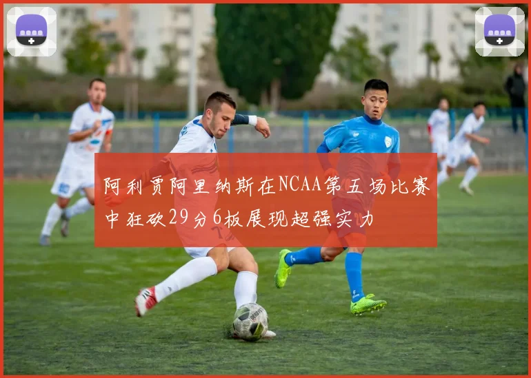 阿利贾阿里纳斯在NCAA第五场比赛中狂砍29分6板展现超强实力