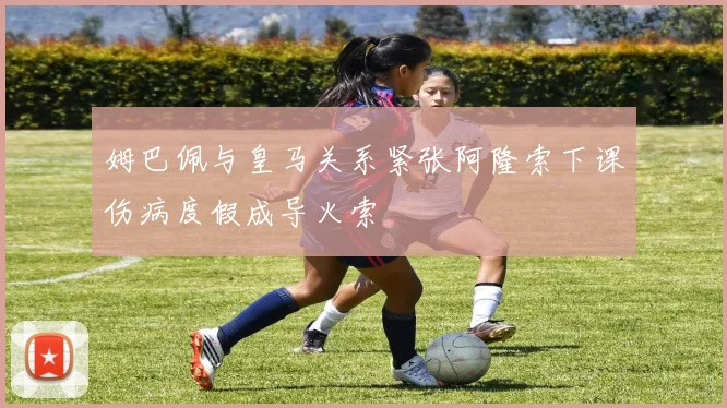 姆巴佩与皇马关系紧张阿隆索下课伤病度假成导火索