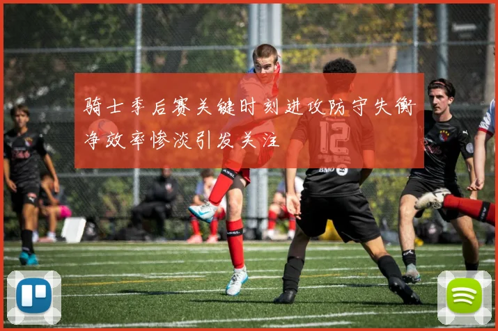骑士季后赛关键时刻进攻防守失衡净效率惨淡引发关注