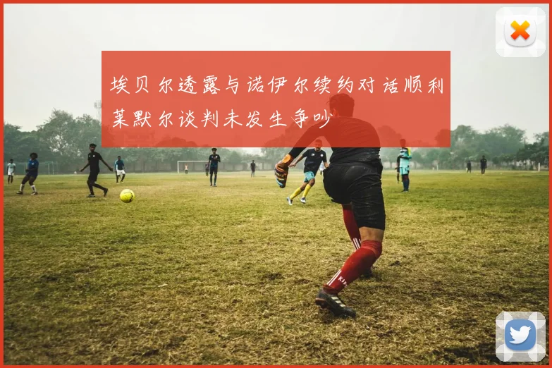 埃贝尔透露与诺伊尔续约对话顺利莱默尔谈判未发生争吵