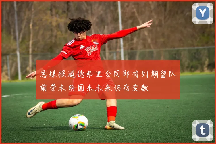 意媒报道德弗里合同即将到期留队前景未明国米未来仍存变数