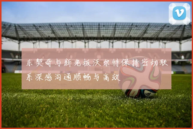东契奇与新老板沃尔特保持密切联系深感沟通顺畅与高效