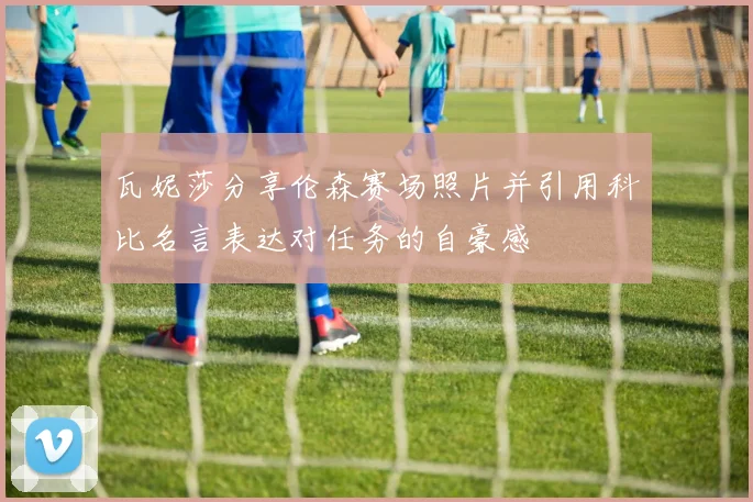 瓦妮莎分享伦森赛场照片并引用科比名言表达对任务的自豪感