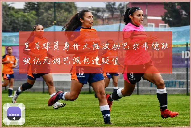 皇马球员身价大幅波动巴尔韦德跌破亿元姆巴佩也遭贬值