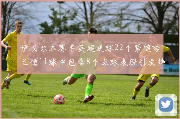 伊戈尔本赛季英超进球22个紧随哈兰德11球中包含8个点球表现引发热议