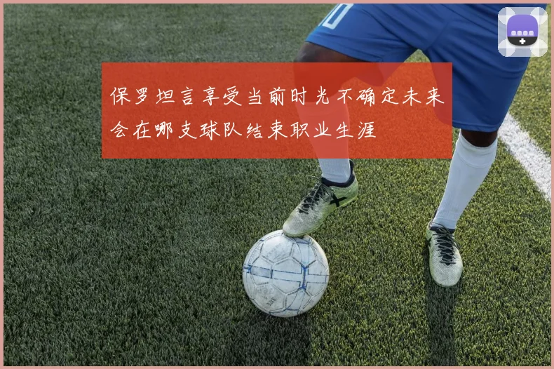 保罗坦言享受当前时光不确定未来会在哪支球队结束职业生涯