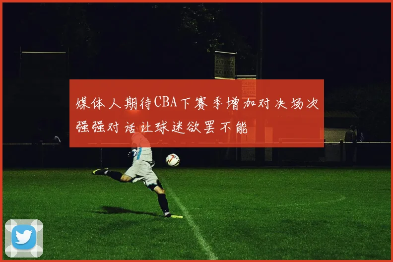 媒体人期待CBA下赛季增加对决场次强强对话让球迷欲罢不能