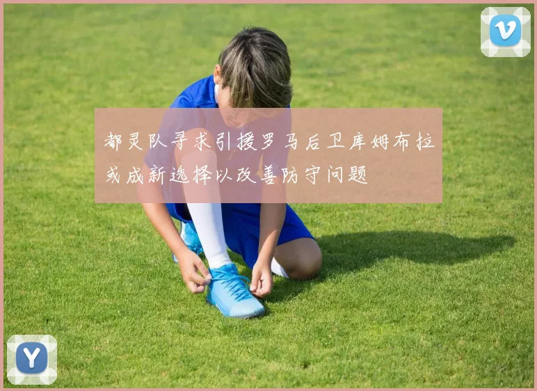 都灵队寻求引援罗马后卫库姆布拉或成新选择以改善防守问题