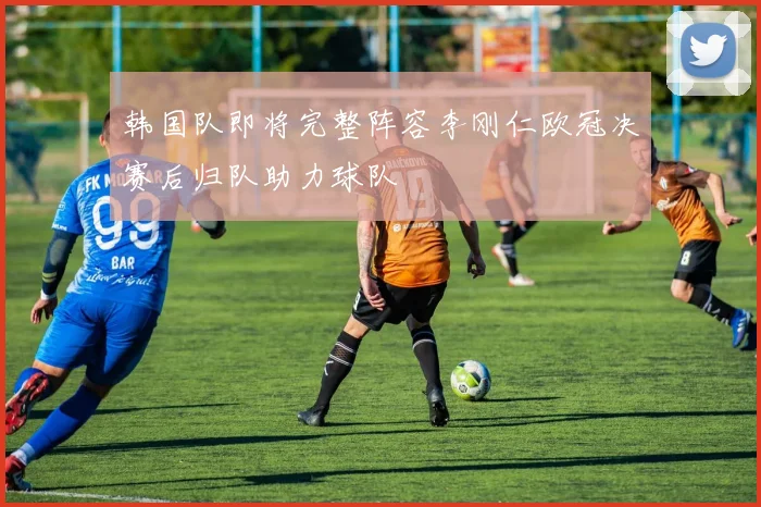 韩国队即将完整阵容李刚仁欧冠决赛后归队助力球队