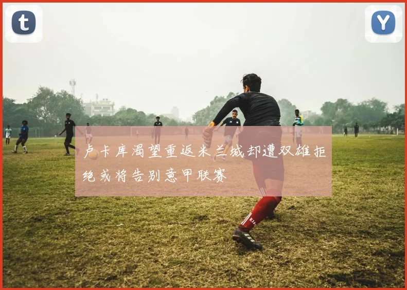 卢卡库渴望重返米兰城却遭双雄拒绝或将告别意甲联赛