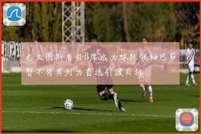 尤文图斯看好B席成为球队领袖巴萨暂不将其列为首选引援目标