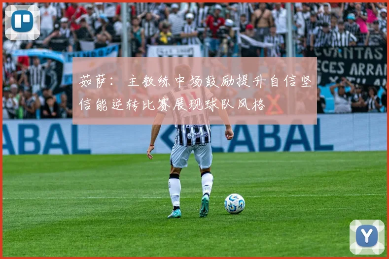 茹萨：主教练中场鼓励提升自信坚信能逆转比赛展现球队风格