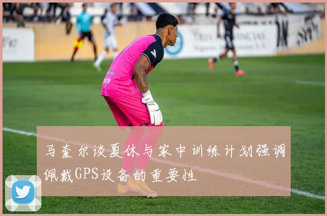 马奎尔谈夏休与家中训练计划强调佩戴GPS设备的重要性