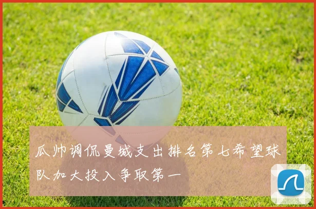 瓜帅调侃曼城支出排名第七希望球队加大投入争取第一