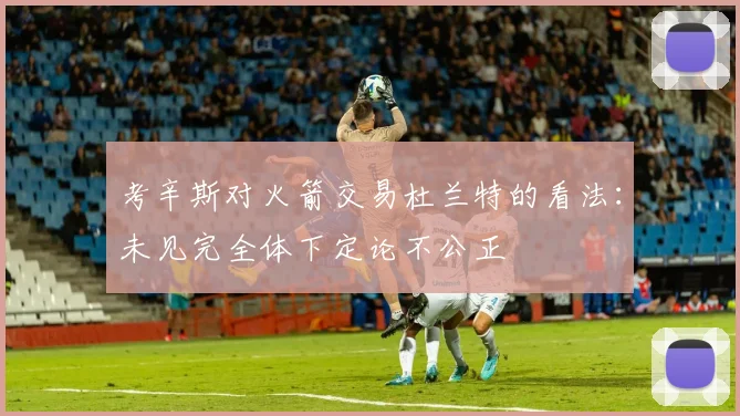 考辛斯对火箭交易杜兰特的看法：未见完全体下定论不公正