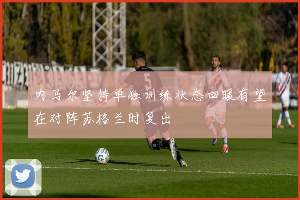 内马尔坚持单独训练状态回暖有望在对阵苏格兰时复出