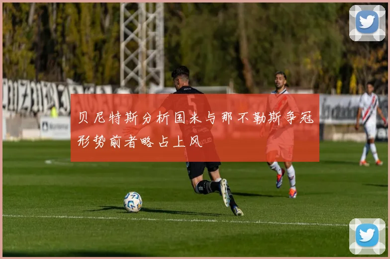 贝尼特斯分析国米与那不勒斯争冠形势前者略占上风