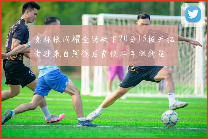 克林根闪耀全场砍下20分15板开拓者迎来自阿德后首位二年级新星
