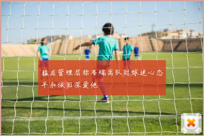 猛龙管理层称洛瑞离队时球迷心态平和依旧深爱他
