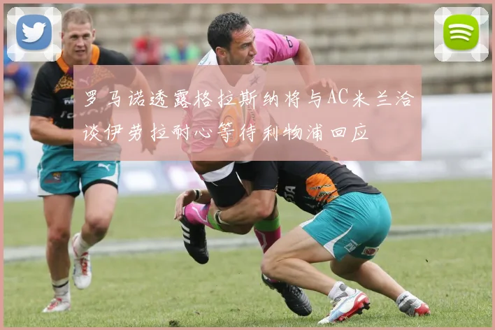 罗马诺透露格拉斯纳将与AC米兰洽谈伊劳拉耐心等待利物浦回应
