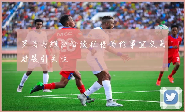 罗马与维拉洽谈租借马伦事宜交易进展引关注